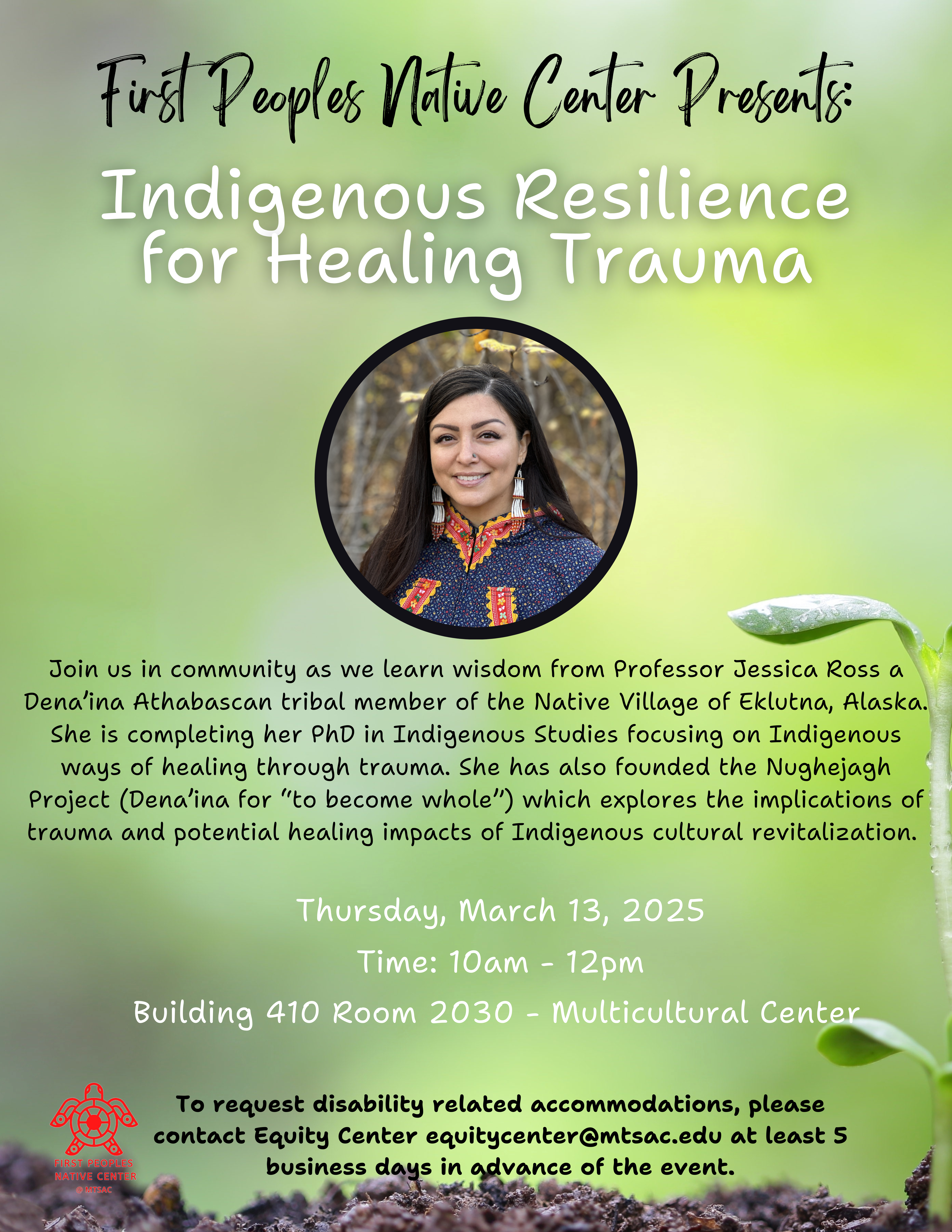 Plant background with picture of woman in the center. Description reads: "Join us in community as we learn wisdom from Professor Jessica Ross a Dena'ina Athabascan tribal member of the Native Village of Eklutna, Alaska. She is completing her PhD in Indigenous Studies focusing on Indigenous ways of healing through trauma. She has also founded the Nughejagh Project (Dena'ina for "to become whole") which explores the implications of trauma and potential healing impacts of Indigenous cultural revitalization. Thursday, March 13, 2025. Time: 10am - 12pm. Building 410 room 2030 - Multicultural Center