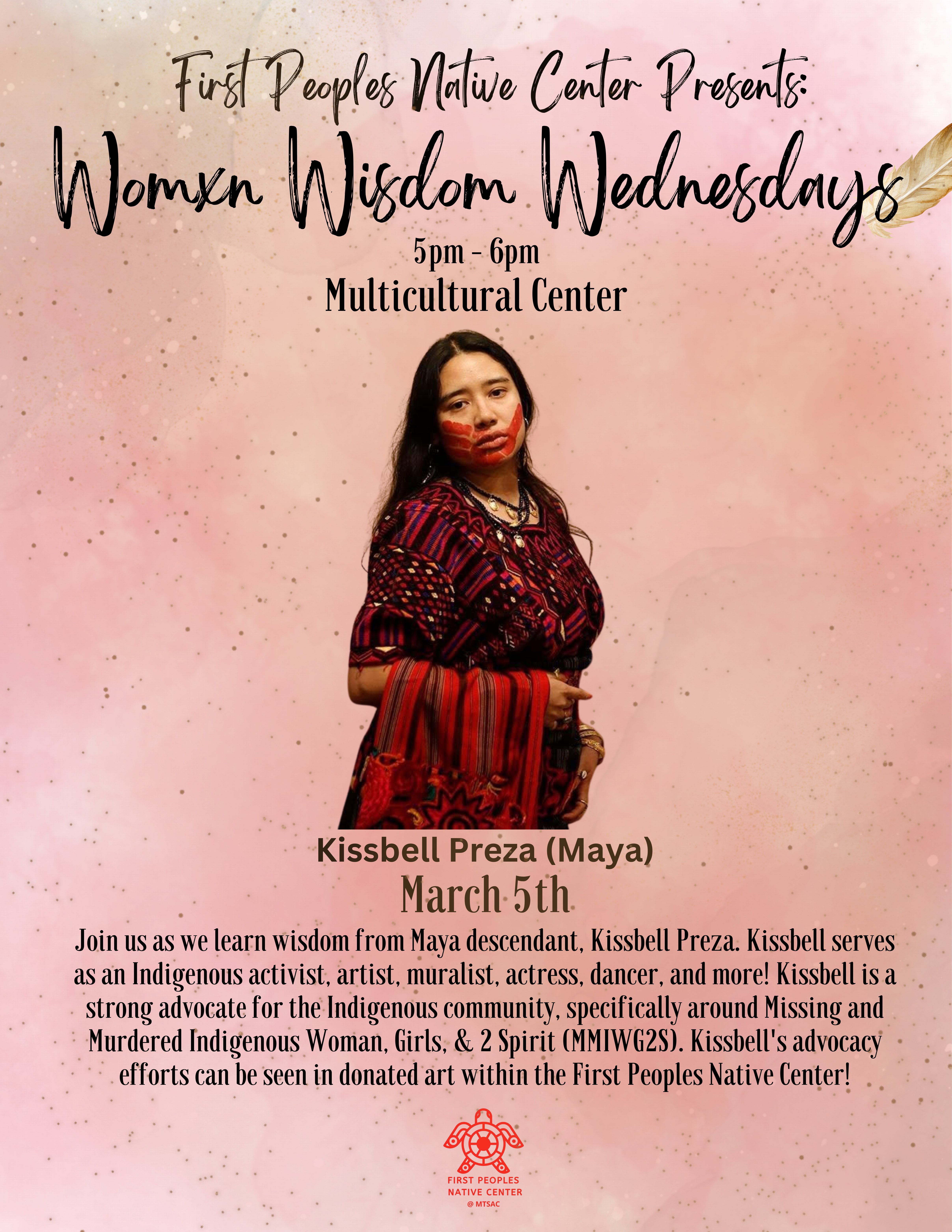 Pink background with woman in the center. Description reads: Join us as we learn wisdom from Maya descendent, Kissbell Preza. Kissbell serves as an Indigenous activist, artist, muralist, actress, dancer, and more! Kissbell is a strong advocate for the Indigenous community, specifically around Missing and Murdered Indegnous Women, Girls & 2 Spirit (MMIWG2S). Kissbell's advocacy efforts can be seen in donated art within the First Peoples Native Center."