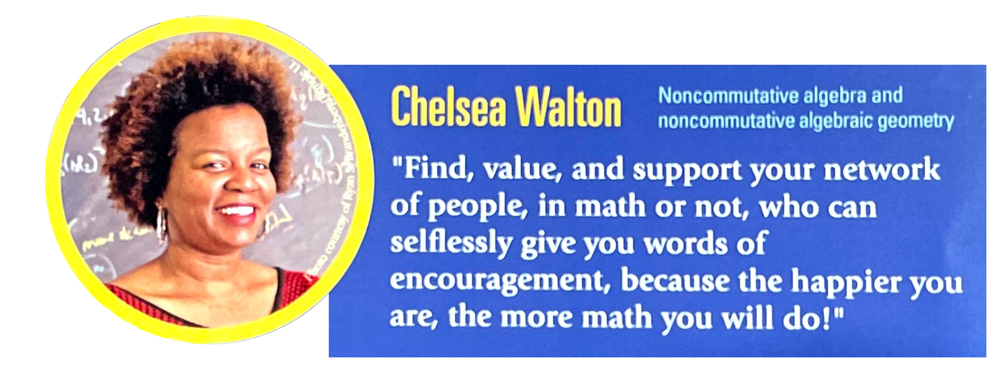Spotlight: Chelsea Walton, Noncommutative algebra and noncommutative algebraic geometry. "Find, value, and support your network of people, in math or not, who can selflessly give you words of encouragement, because the happier you are, the more math you will do!"